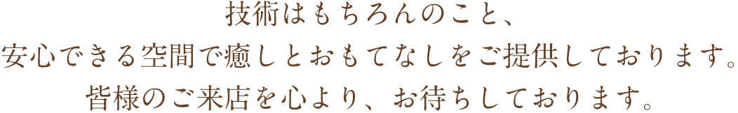 技術はもちろんのこと、安心できる空間で癒しとおもてなしをご提供しております。皆様のご来店を心より、お待ちしております。